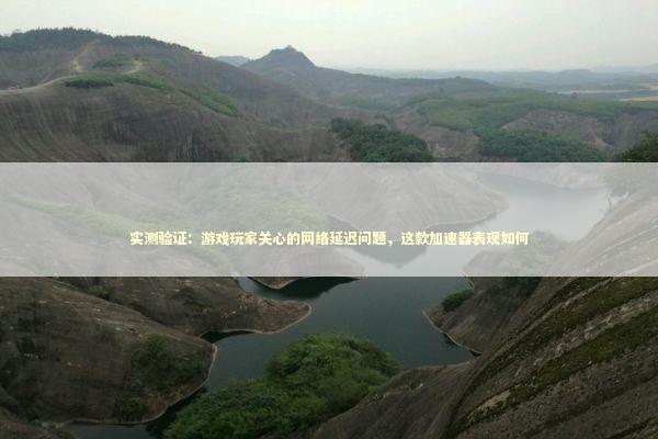 实测验证：游戏玩家关心的网络延迟问题，这款加速器表现如何